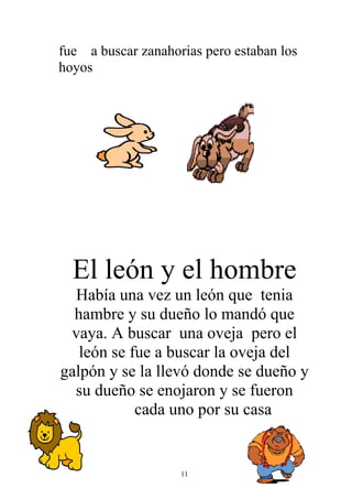 fue a buscar zanahorias pero estaban los
hoyos




  El león y el hombre
  Había una vez un león que tenia
  hambre y su dueño lo mandó que
 vaya. A buscar una oveja pero el
   león se fue a buscar la oveja del
galpón y se la llevó donde se dueño y
  su dueño se enojaron y se fueron
            cada uno por su casa


                    11
 