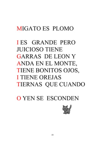 MIGATO ES PLOMO

I ES GRANDE PERO
JUICIOSO TIENE
GARRAS DE LEON Y
ANDA EN EL MONTE,
TIENE BONITOS OJOS,
I TIENE OREJAS
TIERNAS QUE CUANDO

O YEN SE ESCONDEN




         18
 