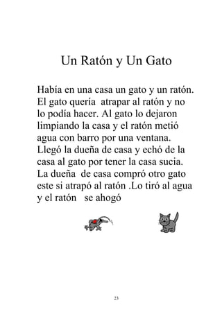 Un Ratón y Un Gato

Había en una casa un gato y un ratón.
El gato quería atrapar al ratón y no
lo podía hacer. Al gato lo dejaron
limpiando la casa y el ratón metió
agua con barro por una ventana.
Llegó la dueña de casa y echó de la
casa al gato por tener la casa sucia.
La dueña de casa compró otro gato
este si atrapó al ratón .Lo tiró al agua
y el ratón se ahogó




                   23
 
