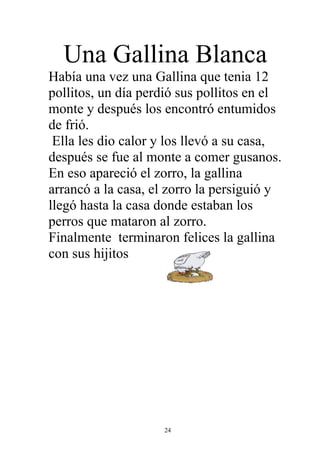 Una Gallina Blanca
Había una vez una Gallina que tenia 12
pollitos, un día perdió sus pollitos en el
monte y después los encontró entumidos
de frió.
 Ella les dio calor y los llevó a su casa,
después se fue al monte a comer gusanos.
En eso apareció el zorro, la gallina
arrancó a la casa, el zorro la persiguió y
llegó hasta la casa donde estaban los
perros que mataron al zorro.
Finalmente terminaron felices la gallina
con sus hijitos




                    24
 