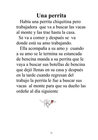 Una perrita
  Había una perrita chiquitina pero
trabajadora que va a buscar las vacas
al monte y las trae hasta la casa.
  Se va a comer y después se va
donde está su amo trabajando.
  Ella acompaña a su amo y cuando
a su amo se le termina su estancada
de bencina manda a su perrita que le
vaya a buscar sus botellas de bencina
que dejó llenas en su casa y después
en la tarde cuando regresan del
trabajo la perrita le fue a buscar sus
vacas al monte para que su dueño las
ordeñe al día siguiente




                  25
 