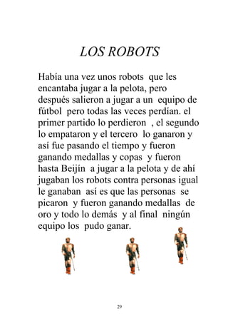 LOS ROBOTS
Había una vez unos robots que les
encantaba jugar a la pelota, pero
después salieron a jugar a un equipo de
fútbol pero todas las veces perdían. el
primer partido lo perdieron , el segundo
lo empataron y el tercero lo ganaron y
así fue pasando el tiempo y fueron
ganando medallas y copas y fueron
hasta Beijín a jugar a la pelota y de ahí
jugaban los robots contra personas igual
le ganaban así es que las personas se
picaron y fueron ganando medallas de
oro y todo lo demás y al final ningún
equipo los pudo ganar.




                    29
 