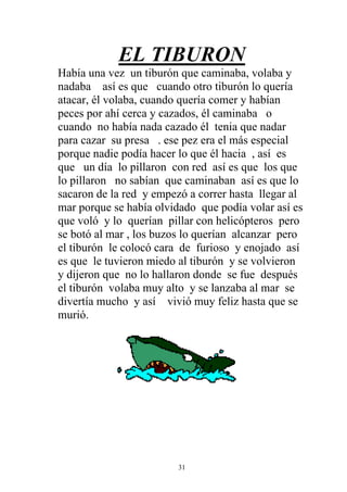 EL TIBURON
Había una vez un tiburón que caminaba, volaba y
nadaba así es que cuando otro tiburón lo quería
atacar, él volaba, cuando quería comer y habían
peces por ahí cerca y cazados, él caminaba o
cuando no había nada cazado él tenia que nadar
para cazar su presa . ese pez era el más especial
porque nadie podía hacer lo que él hacia , así es
que un día lo pillaron con red así es que los que
lo pillaron no sabían que caminaban así es que lo
sacaron de la red y empezó a correr hasta llegar al
mar porque se había olvidado que podía volar así es
que voló y lo querían pillar con helicópteros pero
se botó al mar , los buzos lo querían alcanzar pero
el tiburón le colocó cara de furioso y enojado así
es que le tuvieron miedo al tiburón y se volvieron
y dijeron que no lo hallaron donde se fue después
el tiburón volaba muy alto y se lanzaba al mar se
divertía mucho y así vivió muy feliz hasta que se
murió.




                         31
 