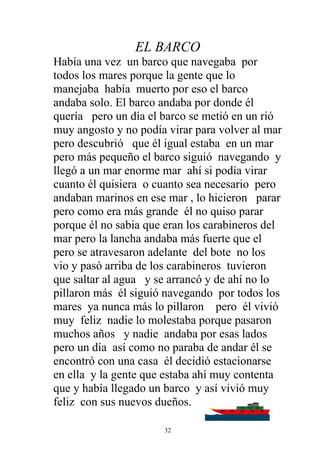 EL BARCO
Había una vez un barco que navegaba por
todos los mares porque la gente que lo
manejaba había muerto por eso el barco
andaba solo. El barco andaba por donde él
quería pero un día el barco se metió en un rió
muy angosto y no podía virar para volver al mar
pero descubrió que él igual estaba en un mar
pero más pequeño el barco siguió navegando y
llegó a un mar enorme mar ahí si podía virar
cuanto él quisiera o cuanto sea necesario pero
andaban marinos en ese mar , lo hicieron parar
pero como era más grande él no quiso parar
porque él no sabia que eran los carabineros del
mar pero la lancha andaba más fuerte que el
pero se atravesaron adelante del bote no los
vio y pasó arriba de los carabineros tuvieron
que saltar al agua y se arrancó y de ahí no lo
pillaron más él siguió navegando por todos los
mares ya nunca más lo pillaron pero él vivió
muy feliz nadie lo molestaba porque pasaron
muchos años y nadie andaba por esas lados
pero un día así como no paraba de andar él se
encontró con una casa él decidió estacionarse
en ella y la gente que estaba ahí muy contenta
que y había llegado un barco y así vivió muy
feliz con sus nuevos dueños.

                      32
 