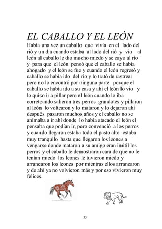 EL CABALLO Y EL LEÓN
Había una vez un caballo que vivía en el lado del
rió y un día cuando estaba al lado del rió y vio al
león al caballo le dio mucho miedo y se cayó al río
y para que el león pensó que el caballo se había
ahogado y el león se fue y cuando el león regresó y
caballo se había ido del río y lo trató de rastrear
pero no lo encontró por ninguna parte porque el
caballo se había ido a su casa y ahí el león lo vio y
lo quiso ir a pillar pero el león cuando lo iba
correteando salieron tres perros grandotes y pillaron
al león lo voltearon y lo mataron y lo dejaron ahí
después pasaron muchos años y el caballo no se
animaba a ir ahí donde lo había atacado el león el
pensaba que podían ir, pero convenció a los perros
y cuando llegaron estaba todo el pasto alto estaba
muy tranquilo hasta que llegaron los leones a
vengarse donde mataron a su amigo eran inútil los
perros y el caballo le demostraron cara de que no le
tenían miedo los leones le tuvieron miedo y
arrancaron los leones por mientras ellos arrancaron
y de ahí ya no volvieron más y por eso vivieron muy
felices




                         33
 