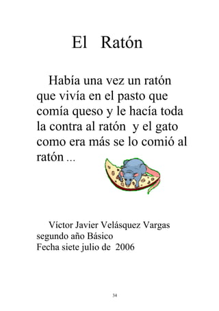 El Ratón

   Había una vez un ratón
que vivía en el pasto que
comía queso y le hacía toda
la contra al ratón y el gato
como era más se lo comió al
ratón …




   Víctor Javier Velásquez Vargas
segundo año Básico
Fecha siete julio de 2006



                  34
 