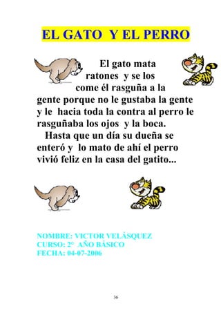 EL GATO Y EL PERRO

                El gato mata
             ratones y se los
          come él rasguña a la
gente porque no le gustaba la gente
y le hacia toda la contra al perro le
rasguñaba los ojos y la boca.
  Hasta que un día su dueña se
enteró y lo mato de ahí el perro
vivió feliz en la casa del gatito...




NOMBRE: VICTOR VELÁSQUEZ
CURSO: 2° AÑO BÁSICO
FECHA: 04-07-2006




                  36
 