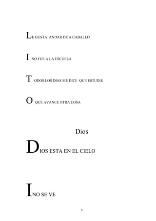 L   E GUSTA ANDAR DE A CABALLO




I   NO FUE A LA ESCUELA




T    ODOS LOS DIAS ME DICE QUE ESTUDIE




O    QUE AVANCE OTRA COSA




                          Dios

D      IOS ESTA EN EL CIELO




I   NO SE VE

                            4
 