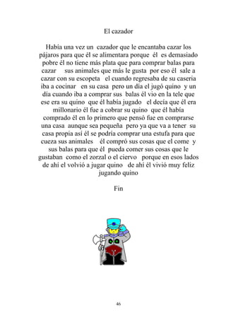 El cazador

   Había una vez un cazador que le encantaba cazar los
pájaros para que él se alimentara porque él es demasiado
  pobre él no tiene más plata que para comprar balas para
 cazar sus animales que más le gusta por eso él sale a
 cazar con su escopeta el cuando regresaba de su caseria
 iba a cocinar en su casa pero un día el jugó quino y un
  día cuando iba a comprar sus balas él vio en la tele que
 ese era su quino que él había jugado el decía que él era
      millonario él fue a cobrar su quino que él había
  comprado él en lo primero que pensó fue en comprarse
 una casa aunque sea pequeña pero ya que va a tener su
  casa propia así él se podría comprar una estufa para que
 cueza sus animales él compró sus cosas que el come y
    sus balas para que él pueda comer sus cosas que le
gustaban como el zorzal o el ciervo porque en esos lados
  de ahí el volvió a jugar quino de ahí él vivió muy feliz
                        jugando quino

                           Fin




                            46
 