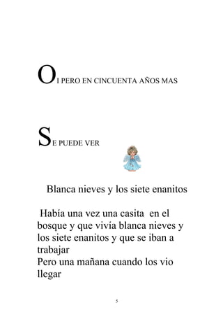 O    I PERO EN CINCUENTA AÑOS MAS




S   E PUEDE VER




  Blanca nieves y los siete enanitos

 Había una vez una casita en el
bosque y que vivía blanca nieves y
los siete enanitos y que se iban a
trabajar
Pero una mañana cuando los vio
llegar

                  5
 