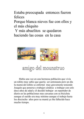 Estaba preocupada entonces fueron
felices
Porque blanca nieves fue con ellos y
el más chiquito
 Y más abuelitos se quedaron
haciendo las cosas en la casa




     Había una vez en una hermosa población que vivía
un niñito muy sabio que quería ser astronauta pero un día
la mamá del niñito se enfermó muy gravemente teniendo
Joaquín que ponerse a trabajar yéndose a trabajar con solo
doce años de edad y él decidió trabajar en repartidor de
diario en las poblaciones mas cercanas con su bicicleta
aunque el sueldo era muy mínimo aunque sí trabajo hasta
los dieciocho años pero su mamá ya iba fallecido hace
mucho tiempo.



                            6
 