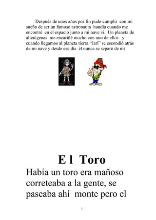 Después de unos años por fin pudo cumplir con mi
sueño de ser un famoso astronauta hundía cuando me
encontré en el espacio junto a mi nave vi. Un planeta de
alienígenas me encariñé mucho con uno de ellos y
cuando llegamos al planeta tierra “Jari” se escondió atrás
de mi nave y desde ese día él nunca se separó de mí




                 E l Toro
Había un toro era mañoso
correteaba a la gente, se
paseaba ahí monte pero el
                             7
 