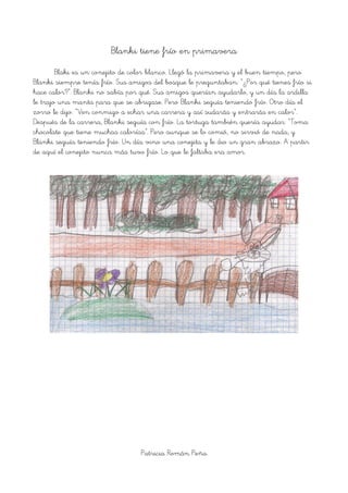 Blanki tiene frío en primavera
Blaki es un conejito de color blanco. Llegó la primavera y el buen tiempo, pero
Blanki siempre tenía frío. Sus amigos del bosque le preguntaban: “¿Por qué tienes frío si
hace calor?”. Blanki no sabía por qué. Sus amigos querían ayudarlo, y un día la ardilla
le trajo una manta para que se abrigase. Pero Blanki seguía teniendo frío. Otro día el
zorro le dijo: “Ven conmigo a echar una carrera y así sudarás y entrarás en calor”.
Después de la carrera, Blanki seguía con frío. La tortuga también quería ayudar: “Toma
chocolate que tiene muchas calorías”. Pero aunque se lo comió, no sirvió de nada, y
Blanki seguía teniendo frío. Un día vino una conejita y le dio un gran abrazo. A partir
de aquí el conejito nunca más tuvo frío. Lo que le faltaba era amor.
Patricia Román Peña
 