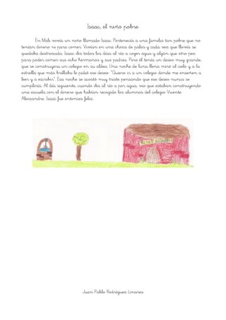 Isaac, el niño pobre
En Mali vivía un niño llamado Isaac. Pertenecía a una familia tan pobre que no
tenían dinero ni para comer. Vivían en una choza de palos y cada vez que llovía se
quedaba destrozada. Isaac iba todos los días al río a coger agua y algún que otro pez
para poder comer sus ocho hermanos y sus padres. Pero él tenía un deseo muy grande,
que se construyera un colegio en su aldea. Una noche de luna llena miró al cielo y a la
estrella que más brillaba le pidió ese deseo: “Quiero ir a un colegio donde me enseñen a
leer y a escribir”. Esa noche se acostó muy triste pensando que ese deseo nunca se
cumpliría. Al día siguiente, cuando iba al río a por agua, vio que estaban construyendo
una escuela con el dinero que habían recogido los alumnos del colegio Vicente
Aleixandre. Isaac fue entonces feliz.
Juan Pablo Rodríguez Linares
 