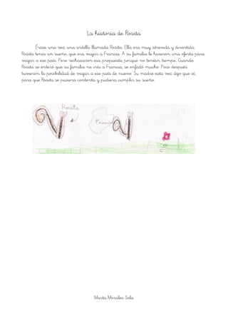 La historia de Rosita
Érase una vez una ardilla llamada Rosita. Ella era muy atrevida y divertida.
Rosita tenía un sueño, que era viajar a Francia. A su familia le hicieron una oferta para
viajar a ese país. Pero rechazaron esa propuesta porque no tenían tiempo. Cuando
Rosita se enteró que su familia no iría a Francia, se enfadó mucho. Poco después
tuvieron la posibilidad de viajar a ese país de nuevo. Su madre esta vez dijo que sí,
para que Rosita se pusiera contenta y pudiera cumplir su sueño.
Marta Morales Sola
 