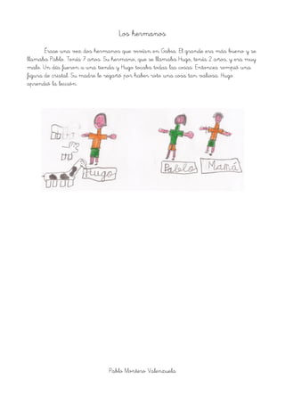 Los hermanos
Érase una vez dos hermanos que vivían en Gabia. El grande era más bueno y se
llamaba Pablo. Tenía 7 años. Su hermano, que se llamaba Hugo, tenía 2 años, y era muy
malo. Un día fueron a una tienda y Hugo tocaba todas las cosas. Entonces rompió una
figura de cristal. Su madre le regañó por haber roto una cosa tan valiosa. Hugo
aprendió la lección.
Pablo Montero Valenzuela
 