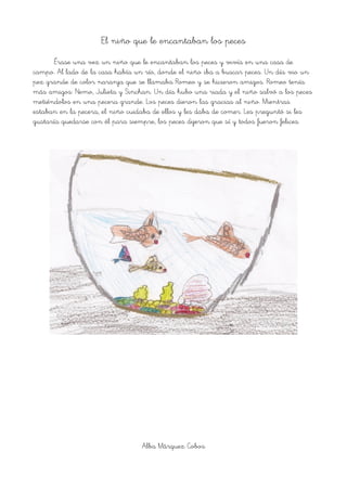 El niño que le encantaban los peces
Érase una vez un niño que le encantaban los peces y vivía en una casa de
campo. Al lado de la casa había un río, donde el niño iba a buscar peces. Un día vio un
pez grande de color naranja que se llamaba Romeo y se hicieron amigos. Romeo tenía
más amigos: Nemo, Julieta y Sinchan. Un día hubo una riada y el niño salvó a los peces
metiéndolos en una pecera grande. Los peces dieron las gracias al niño. Mientras
estaban en la pecera, el niño cuidaba de ellos y les daba de comer. Les preguntó si les
gustaría quedarse con él para siempre, los peces dijeron que sí y todos fueron felices.
Alba Márquez Cobos
 