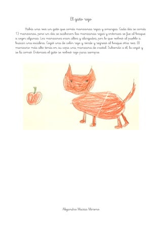 El gato rojo
Había una vez un gato que comía manzanas rojas y amargas. Cada día se comía
13 manzanas, pero un día se acabaron las manzanas rojas y entonces se fue al bosque
a coger algunas. Los manzanos eran altos y alargados, por lo que volvió al pueblo a
buscar una escalera. Cogió una de color rojo y verde y regresó al bosque otra vez. El
manzano más alto tenía en su copa una manzana de cristal. Subiendo a él, la cogió y
se la comió. Entonces el gato se volvió rojo para siempre.
Alejandro Macías Moreno
 