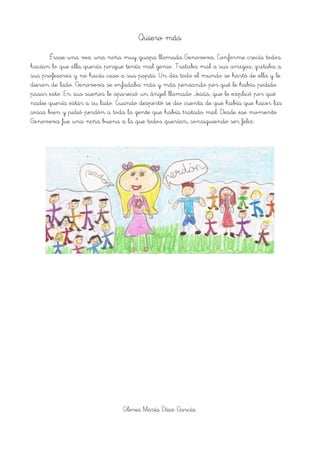 Quiero más
Érase una vez una niña muy guapa llamada Genoveva. Conforme crecía todos
hacían lo que ella quería porque tenía mal genio. Trataba mal a sus amigos, gritaba a
sus profesores y no hacía caso a sus papás. Un día todo el mundo se hartó de ella y le
dieron de lado. Genoveva se enfadaba más y más pensando por qué le había podido
pasar esto. En sus sueños le apareció un ángel llamado Jesús, que le explicó por qué
nadie quería estar a su lado. Cuando despertó se dio cuenta de que había que hacer las
cosas bien y pidió perdón a toda la gente que había tratado mal. Desde ese momento
Genoveva fue una niña buena a la que todos querían, consiguiendo ser feliz.
Gloria María Díaz García.
 