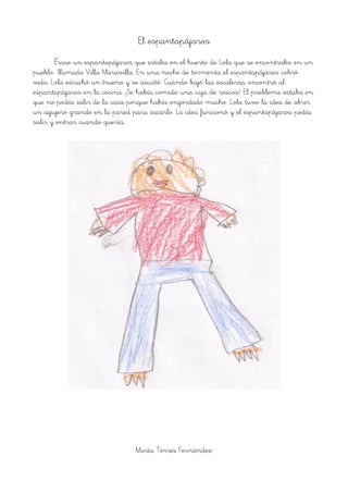 El espantapájaros
Érase un espantapájaros que estaba en el huerto de Lola que se encontraba en un
pueblo llamado Villa Maravilla. En una noche de tormenta el espantapájaros cobró
vida. Lola escuchó un trueno y se asustó. Cuando bajó las escaleras, encontró al
espantapájaros en la cocina. ¡Se había comido una caja de roscos!. El problema estaba en
que no podía salir de la casa porque había engordado mucho. Lola tuvo la idea de abrir
un agujero grande en la pared para sacarlo. La idea funcionó y el espantapájaros podía
salir y entrar cuando quería.
María Torres Fernández
 