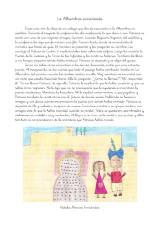 La Alhambra encantada
Érase una vez la clase de un colegio que iba de excursión a la Alhambra en
autobús. Durante el trayecto la profesora les iba explicando lo que iban a ver. Patricia se
sentó con una de sus mejores amigas, Carmen. Cuando llegaron, bajaron del autobús y
la profesora les dijo que formasen una fila. Fueron hasta donde se encontraba el
monitor que haría de guía. El monitor se presentó y les preguntó su nombre. Les
condujo al Palacio de Carlos V, explicándoles todo sobre este edificio. Luego les enseñó la
Puerta de la Justicia y la Torre de las Infantas y les contó su historia. También les llevó
a un bosque pequeño donde había estatuas. Patricia se despistó y se alejó del grupo.
Como no sabía cómo encontrar a los demás, buscando, entró por una extraña
puerta. Al traspasarla, se dio cuenta que todo el paisaje había cambiado. Estaba en La
Alhambra del pasado, cuando los árabes vivían en ella. Muy asustada se encontró con
un niño que estaba haciendo barro. Ella le preguntó: “¿Cómo te llamas?”.“Alí”, respondió
él. “Yo me llamo Patricia”, le dijo ella. Patricia le explicó lo que le había sucedido, y que no
sabía cómo regresar. Alí le dijo que no se preocupara que le ayudaría a encontrar la
puerta misteriosa. Mientras la buscaban Alí le explicó como vivían, a que jugaban y
Patricia también le contó cómo era el futuro de donde venía. Hablando se hicieron
amigos y sin darse cuenta encontraron la puerta por donde había entrado. Patricia se
despidió de Alí, y volvió a su época de nuevo. Cuando encontró a su grupo, contó a sus
amigos todo lo que le había ocurrido cuando se perdió. Todos se quedaron asombrados y
volvieron en autobús muy contentos. Al llegar a su casa se lo contó a sus padres y ellos
también se sorprendieron de la aventura que Patricia había vivido.
Natalia Álvarez Fernández
 