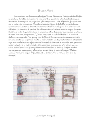 El ratón Vicen
Una mañana me llamaron del colegio Vicente Aleixandre. Habían robado el balón
de Cristiano Ronaldo. Mi misión era encontrarlo y a quién lo robó. Fui al colegio para
investigar. Interrogué a los profesores y los compañeros. Juan, el portero, fue quien me
dio la pista más importante: “Un coleccionista de objetos de futbol ha comentado que
quería comprar el balón”. Encontré el llavero del coleccionista junto a la vitrina vacía
del balón. Jackson era el nombre del coleccionista y el portero tenía su tarjeta de visita.
Decidí ir a verlo. Toqué el timbre y el sospechoso abrió la puerta. “Buenos días, soy Vicen,
el ratón detective”, me presenté. “¿Estuvo anoche en la calle Beethoven?”, le pregunté.
Jackson me respondió: “No, yo soy más de Mozart”. En ese momento apareció un niño
con una pelota que se parecía mucho al balón robado. Mis bigotes temblaron, allí pasaba
algo raro, me lo decía mi olfato ratuno. Mi móvil de detective se encendió sólo y empezó
a pitar. ¡Aquel era el balón robado!. El coleccionista reconoció su robo al ver que me
había dado cuenta. Para que lo perdonáramos devolvió el balón y compró muchos
marca páginas para ayudar a los niños pobres. Llevé el balón al colegio. “¡Muchas
gracias, Vicen”, dijo Miguel Ángel, el director. “El ratón Vicen, siempre a su servicio”,
contesté.
Jaime Espín Rodríguez
 
