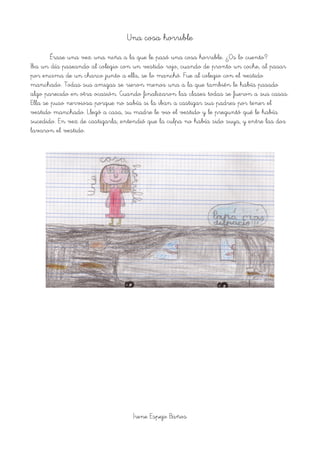 Una cosa horrible
Érase una vez una niña a la que le pasó una cosa horrible. ¿Os lo cuento?
Iba un día paseando al colegio con un vestido rojo, cuando de pronto un coche, al pasar
por encima de un charco junto a ella, se lo manchó. Fue al colegio con el vestido
manchado. Todas sus amigas se rieron menos una a la que también le había pasado
algo parecido en otra ocasión. Cuando finalizaron las clases todas se fueron a sus casas.
Ella se puso nerviosa porque no sabía si la iban a castigar sus padres por tener el
vestido manchado. Llegó a casa, su madre le vio el vestido y le preguntó qué le había
sucedido. En vez de castigarla, entendió que la culpa no había sido suya, y entre las dos
lavaron el vestido.
Irene Espejo Baños
 