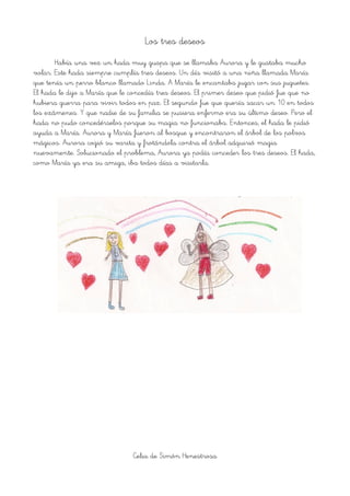 Los tres deseos
Había una vez un hada muy guapa que se llamaba Aurora y le gustaba mucho
volar. Este hada siempre cumplía tres deseos. Un día visitó a una niña llamada María
que tenía un perro blanco llamado Linda. A María le encantaba jugar con sus juguetes.
El hada le dijo a María que le concedía tres deseos. El primer deseo que pidió fue que no
hubiera guerra para vivir todos en paz. El segundo fue que quería sacar un 10 en todos
los exámenes. Y que nadie de su familia se pusiera enfermo era su último deseo. Pero el
hada no pudo concedérselos porque su magia no funcionaba. Entonces, el hada le pidió
ayuda a María. Aurora y María fueron al bosque y encontraron el árbol de los polvos
mágicos. Aurora cogió su varita y frotándola contra el árbol adquirió magia
nuevamente. Solucionado el problema, Aurora ya podía conceder los tres deseos. El hada,
como María ya era su amiga, iba todos días a visitarla.
Celia de Simón Henestrosa
 