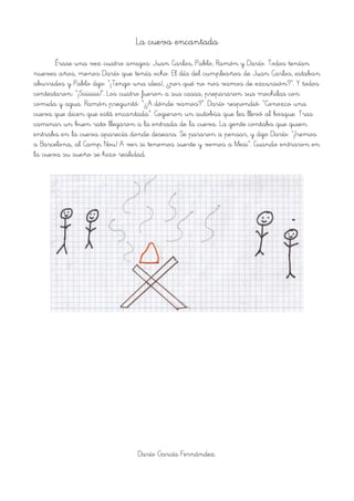 La cueva encantada
Érase una vez cuatro amigos: Juan Carlos, Pablo, Ramón y Darío. Todos tenían
nueves años, menos Darío que tenía ocho. El día del cumpleaños de Juan Carlos, estaban
aburridos y Pablo dijo: “¡Tengo una idea!, ¿por qué no nos vamos de excursión?”. Y todos
contestaron: “¡Siiiiiiii!”. Los cuatro fueron a sus casas, prepararon sus mochilas con
comida y agua. Ramón preguntó: “¿A dónde vamos?”. Darío respondió: “Conozco una
cueva que dicen que está encantada”. Cogieron un autobús que les llevó al bosque. Tras
caminar un buen rato llegaron a la entrada de la cueva. La gente contaba que quien
entraba en la cueva aparecía donde deseara. Se pararon a pensar, y dijo Darío: “¡Iremos
a Barcelona, al Camp Nou! A ver si tenemos suerte y vemos a Mesi”. Cuando entraron en
la cueva su sueño se hizo realidad.
Darío García Fernández.
 