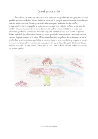 Daniel quería volar
Daniel era un niño de ocho años que vivía en un pueblecito muy pequeño. En ese
pueblo que casi no había niños, todos se reían de él porque siempre estaba diciendo que
quería volar. Aunque Daniel parecía tímido y un poco solitario, tenía mucha
imaginación. Siempre jugaba a volar como un pájaro, e incluso se hizo unas alas de
cartón. Una noche, cuando se fue a dormir, Daniel soñó que volaba con unas alas
enormes que había construido. Cuando despertó, pensando que este sueño se podría
hacer realidad, fue al trastero donde su papá guardaba montones de cosas que podían
servir. Se puso manos a la obra. Al terminar las alas, orgulloso de su trabajo, se fue a
probarlas, sin importarle que todos se rieran. Subió a una montaña y empezó a correr
y correr notando cómo sus pies se separaban del suelo. Cuando quiso darse cuenta, ya
estaba volando. De esta forma Daniel dejo a todos con la boca abierta. Había conseguido
su sueño: ¡volar!.
Laura Ortiz Morón
 