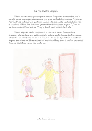 La habitación viajera
Valeria era una niña que siempre se aburría. Sus padres le compraban todo lo
que ella quería, pero seguía aburriéndose. Una tarde su abuela llamó a casa. Al ponerse
Valeria al teléfono lo primero que le dijo era que estaba aburrida. La abuela le dijo: “Eso
lo arreglo yo, Valeria. Ven a mi casa y te enseñaré mi habitación viajera”. “¿Cómo tu
habitación viajera?”, dijo Valeria. “Ven y lo descubrirás”, contestó la abuela.
Valeria llegó con mucha curiosidad a la casa de la abuela. Estando allí se
dirigieron a la puerta de una habitación de la plata de arriba. Cuando la abrió vio que
estaba llena de estanterías con muchísimos libros. La abuela dijo: “Esta es la habitación
viajera. Con todos estos libros descubrirás sitios increíbles y vivirás muchas aventuras”.
Desde ese día Valeria nunca más se aburrió.
Julia Torres Sánchez
 