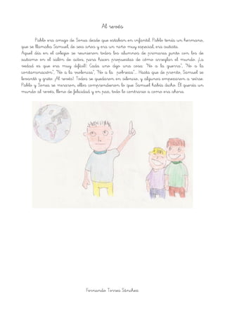 Al revés
Pablo era amigo de Sonia desde que estaban en infantil. Pablo tenía un hermano,
que se llamaba Samuel, de seis años y era un niño muy especial, era autista.
Aquel día en el colegio se reunieron todos los alumnos de primaria junto con los de
autismo en el salón de actos, para hacer propuestas de cómo arreglar el mundo. ¡La
vedad es que era muy difícil!. Cada uno dijo una cosa: “No a la guerra”, “No a la
contaminación”, “No a la violencia”, “No a la pobreza”…. Hasta que de pronto, Samuel se
levantó y grito: ¡Al revés!. Todos se quedaron en silencio, y algunos empezaron a reírse.
Pablo y Sonia se miraron, ellos comprendieron lo que Samuel había dicho. Él quería un
mundo al revés, lleno de felicidad y en paz, todo lo contrario a como era ahora.
!
Fernando Torres Sánchez
 