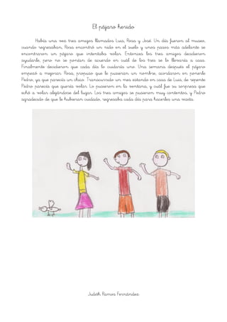 El pájaro herido
Había una vez tres amigos llamados Luis, Rosa y José. Un día fueron al museo,
cuando regresaban, Rosa encontró un nido en el suelo y unos pasos más adelante se
encontraron un pájaro que intentaba volar. Entonces los tres amigos decidieron
ayudarle, pero no se ponían de acuerdo en cuál de los tres se lo llevaría a casa.
Finalmente decidieron que cada día lo cuidaría uno. Una semana después el pájaro
empezó a mejorar. Rosa, propuso que le pusieran un nombre, acordaron en ponerle
Pedro, ya que parecía un chico. Transcurrido un mes estando en casa de Luis, de repente
Pedro parecía que quería volar. Lo pusieron en la ventana, y cuál fue su sorpresa que
echó a volar alejándose del lugar. Los tres amigos se pusieron muy contentos, y Pedro
agradecido de que le hubieran cuidado, regresaba cada día para hacerles una visita.
!
Judith Ramos Fernández
 