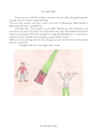 La coca-cola
Érase una vez un hombre que fue a comprar una coca-cola, y al pagarla apareció
un viejo como por arte de magia que le dijo:
-Esa coca-cola, contiene una gran misión, y tú eres un blandengue. Debes dársela a
alguien que sea capaz- y desapareció.
El hombre dijo: “me da igual”, y se la bebió. Apareció en otra dimensión y se
encontró con el viejo. “NO, porqué no me has hecho caso”, dijo. “Ahora deberás hacer tú la
misión”, y desapareció. El hombre asustado se imaginaba aplastado por un monstruo o
cualquier cosa por el estilo, entonces gritó, ¡¡¡¡ quiero volver a casa!!!!
Volvió a su casa y el viejo apareció otra vez, ¡ja, ja, ja, por no hacerme caso, has picado,
todo era una broma!.
Moraleja: Hazle caso a los viejos, saben mucho.
!
Manuel López López
 