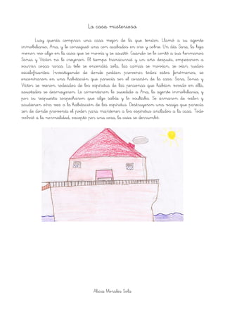 La casa misteriosa
Lusy quería comprar una casa mejor de la que tenían. Llamó a su agente
inmobiliario, Ana, y le consiguió una con acabados en oro y cobre. Un día Sara, la hija
menor vio algo en la casa que se movía y se asustó. Cuando se lo contó a sus hermanos
Sonia y Víctor no le creyeron. El tiempo transcurrió y un año después, empezaron a
ocurrir cosas raras. La tele se encendía sola, las camas se movían, se oían ruidos
escalofriantes. Investigando de donde podían provenir todos estos fenómenos, se
encontraron en una habitación que parecía ser el corazón de la casa. Sara, Sonia y
Víctor se vieron rodeados de los espíritus de las personas que habían vivido en ella,
asustados se desmayaron. Le comentaron lo sucedido a Ana, la agente inmobiliaria, y
por su respuesta sospecharon que algo sabía y lo ocultaba. Se armaron de valor y
acudieron otra vez a la habitación de los espíritus. Destruyeron una vasija que parecía
ser de donde provenía el poder para mantener a los espíritus anclados a la casa. Todo
volvió a la normalidad, excepto por una cosa, la casa se derrumbó.
!
Alicia Morales Sola
 