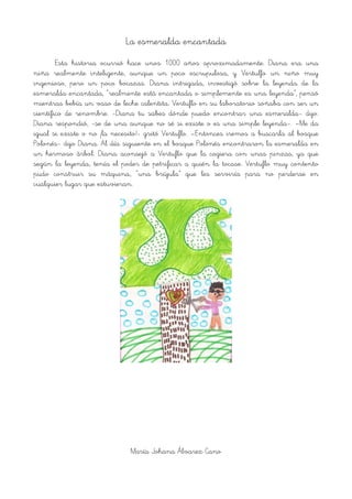 La esmeralda encantada
Esta historia ocurrió hace unos 1000 años aproximadamente. Diana era una
niña realmente inteligente, aunque un poco escrupulosa, y Vertulfo un niño muy
ingenioso, pero un poco bocazas. Diana intrigada, investigó sobre la leyenda de la
esmeralda encantada, “realmente está encantada o simplemente es una leyenda”, pensó
mientras bebía un vaso de leche calentita. Vertuflo en su laboratorio soñaba con ser un
científico de renombre. -Diana tu sabes dónde puedo encontrar una esmeralda- dijo.
Diana respondió, -se de una aunque no sé si existe o es una simple leyenda-. –Me da
igual si existe o no ¡la necesito!- gritó Vertuflo. –Entonces iremos a buscarla al bosque
Polonés- dijo Diana. Al día siguiente en el bosque Polonés encontraron la esmeralda en
un hermoso árbol. Diana aconsejó a Vertuflo que la cogiera con unas pinzas, ya que
según la leyenda, tenía el poder de petrificar a quién la tocase. Vertuflo muy contento
pudo construir su máquina, “una brújula” que les serviría para no perderse en
cualquier lugar que estuvieran.
!
María Johana Álvarez Cano
 