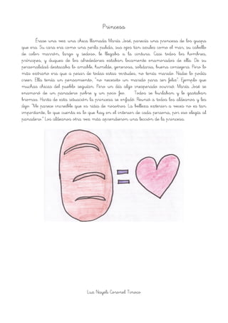 Princesa
Érase una vez una chica llamada María José, parecía una princesa de los guapa
que era. Su cara era como una perla pulida, sus ojos tan azules como el mar, su cabello
de color marrón, largo y sedoso, le llegaba a la cintura. Casi todos los hombres,
príncipes, y duques de los alrededores estaban locamente enamorados de ella. De su
personalidad destacaba lo amable, humilde, generosa, solidaria, buena consejera. Pero lo
más extraño era que a pesar de todas estas virtudes, no tenía marido. Nadie lo podía
creer. Ella tenía un pensamiento, “no necesito un marido para ser feliz”. Ejemplo que
muchas chicas del pueblo seguían. Pero un día algo inesperado ocurrió. María José se
enamoró de un panadero pobre y un poco feo. Todos se burlaban y le gastaban
bromas. Harta de esta situación la princesa se enfadó. Reunió a todos los aldeanos y les
dijo: “Me parece increíble que os riáis de nosotros. La belleza exterior a veces no es tan
importante, lo que cuenta es lo que hay en el interior de cada persona, por eso elegía al
panadero.” Los aldeanos otra vez más aprendieron una lección de la princesa.
!
Luz Nayeli Coronel Tinoco
 