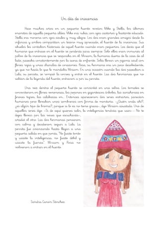 Un día de inocencia
Hace muchos años en un pequeño huerto vivían Mike y Stella, los últimos
enanitos de aquella pequeña aldea. Mike era rubio, con ojos castaños y bastante educado.
Stella era morena con ojos azules y muy alegre. Los dos eran grandes amigos desde la
infancia y ambos compartían un tesoro muy apreciado, el huerto de la inocencia. Sus
abuelos les contaban historias de aquel huerto cuando eran pequeños. Les decía que el
humano que entrase en el huerto se perdería para siempre. Solo ellos eran inmunes al
polvo de la inocencia que se respiraba en él. Miriam, la humana dueña de la casa de al
lado, paseaba constantemente por la acera de enfrente. Solía llevar un pijama azul con
flores rojas y unas chanclas de corazones. Rosa, su hermana era un poco desobediente,
ya que no hacía lo que le mandaba Miriam. En una ocasión cuando las dos paseaban a
Lala, su perrita, se rompió la correa y entró en el huerto. Las dos hermanas que no
sabían de la leyenda del huerto, entraron a por su perrita.
Una vez dentro el pequeño huerto se convirtió en una selva. Los tomates se
convirtieron en flores venenosas, los pepinos en gigantescos árboles, las zanahorias en
feroces tigres, las calabazas en…. Entonces aparecieron dos seres extraños, parecían
humanos pero llevaban unos sombreros con forma de montaña. -¿Quién anda ahí?,
¿es algún tipo de broma?, porque si lo es no tiene gracia-, dijo Miriam asustada. Uno de
aquellos seres dijo –Si de aquí quieres salir, la inteligencia tendrás que usar-.- No te
dejes llevar por las voces que escucharás-,
añadió el otro. Las dos hermanas pensaron
con calma y decidieron seguir a Lala. La
perrita fue avanzando hasta llegar a una
pequeña salida en que ponía, “No fuiste tonto
y usaste la inteligencia, no fuiste débil y
usaste la fuerza”. Miriam y Rosa no
volvieron a entrar en el huerto.
Sandra Canon Sánchez
 