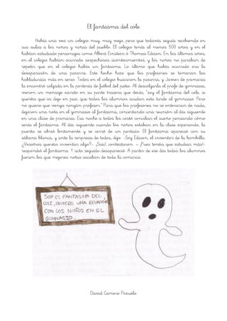 El fantasma del cole
Había una vez un colegio muy, muy viejo, pero que todavía seguía recibiendo en
sus aulas a los niños y niñas del pueblo. El colegio tenía al menos 500 años y en el
habían estudiado personajes como Albert Einstein ó Thomas Edison. En los últimos años,
en el colegio habían ocurrido sospechosos acontecimientos, y los niños no paraban de
repetir que en el colegio había un fantasma. Lo último que había ocurrido era la
desaparición de una pizarra. Este hecho hizo que los profesores se tomaran las
habladurías más en serio. Todos en el colegio buscaron la pizarra, y Javier de primaria
la encontró colgada en la portería de futbol del patio. Al descolgarla el profe de gimnasia,
vieron un mensaje escrito en su parte trasera que decía, “soy el fantasma del cole, si
queréis que os deje en paz, que todos los alumnos acudan esta tarde al gimnasio. Pero
no quiero que venga ningún profesor.” Para que los profesores no se enteraran de nada,
dejaron una nota en el gimnasio al fantasma, concertando una reunión al día siguiente
en una clase de primaria. Esa noche a todos les costó conciliar el sueño pensando cómo
sería el fantasma. Al día siguiente cuando los niños estaban en la clase esperando, la
puerta se abrió lentamente y se cerró de un portazo. El fantasma apareció con su
sábana blanca, y ante la sorpresa de todos, dijo: -Soy Edison, el inventor de la bombilla.
¿Vosotros queréis inventar algo?-. ¡Siiii!, contestaron. – ¡Pues tenéis que estudiar más!-
respondió el fantasma. Y acto seguido desapareció. A partir de ese día todos los alumnos
fueron los que mejores notas sacaban de toda la comarca.
David Camero Pozuelo
 