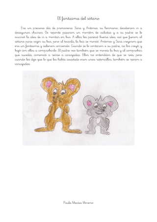 El fantasma del sótano
Era un precioso día de primavera. Sara y Antonio, su hermano, decidieron ir a
desayunar churros. De repente pasaron un montón de ciclistas y a su padre se le
ocurrió la idea de ir a montar en bici. A ellos les pareció buena idea, así que fueron al
sótano para coger su bici, pero al tocarla, la bici se movió. Antonio y Sara creyeron que
era un fantasma y salieron corriendo. Cuando se lo contaron a su padre, no los creyó, y
bajó con ellos a comprobarlo. El padre vio también que se movía la bici y al comprobar
que sucedía, comenzó a reírse a carcajadas. Ellos no entendían de que se reía, pero
cuando les dijo que lo que les había asustado eran unos ratoncillos, también se rieron a
carcajadas.
!
Paula Macías Moreno
 