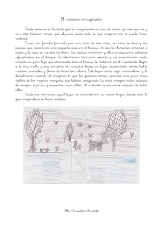 El paraíso imaginado
Desde siempre se ha dicho que la imaginación es cosa de niños, yo creo que no, y
con esta historia veréis que algunas veces todo lo que imaginamos se puede hacer
realidad.
Érase una familia formada por una niña de seis años, un niño de doce y sus
padres, que vivían en una pequeña casa en el bosque. Un día la chimenea comenzó a
arder y la casa se prendió también. Sus padres murieron y ellos consiguieron salvarse
refugiándose en el bosque. Se adentraron buscando comida y no encontraron nada,
excepto un gran lago que atravesaba todo el bosque. Se metieron en él intentando llegar
a la otra orilla y una corriente los arrastró hasta un lugar desconocido, donde había
muchos animales y flores de todos los colores. Este lugar tenía algo maravilloso, y lo
descubrieron cuando al imaginar lo que les gustaría comer, apareció una gran mesa
repleta de los mejores manjares que habían imaginado. La niña imaginó estar rodeada
de conejos, pájaros, y pequeños animalillos. Al instante se encontró rodeada de todos
ellos.
Desde ese momento, aquel lugar se convirtió en su nuevo hogar, donde todo lo
que imaginaban se hacía realidad.
!
Alba González Morante
 
