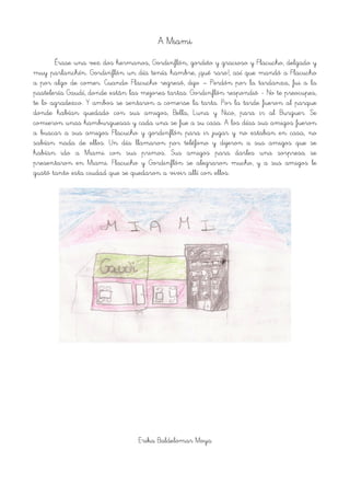 A Miami
Érase una vez dos hermanos, Gordinflón, gordito y gracioso y Flacucho, delgado y
muy parlanchín. Gordinflón un día tenía hambre, ¡qué raro!, así que mandó a Flacucho
a por algo de comer. Cuando Flacucho regresó, dijo – Perdón por la tardanza, fui a la
pastelería Gaudí, donde están las mejores tartas. Gordinflón respondió - No te preocupes,
te lo agradezco. Y ambos se sentaron a comerse la tarta. Por la tarde fueron al parque
donde habían quedado con sus amigos, Bella, Luna y Nico, para ir al Burguer. Se
comieron unas hamburguesas y cada una se fue a su casa. A los días sus amigos fueron
a buscar a sus amigos Flacucho y gordinflón para ir jugar y no estaban en casa, no
sabían nada de ellos. Un día llamaron por teléfono y dijeron a sus amigos que se
habían ido a Miami con sus primos. Sus amigos para darles una sorpresa se
presentaron en Miami. Flacucho y Gordinflón se alegraron mucho, y a sus amigos le
gustó tanto esta ciudad que se quedaron a vivir allí con ellos.
!
Erika Baldelomar Moya
 