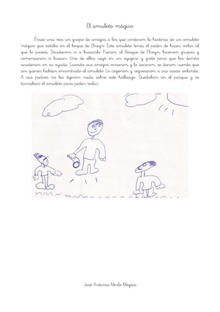 El amuleto mágico
Érase una vez un grupo de amigos a los que contaron la historia de un amuleto
mágico que estaba en el boque de Elwyn. Este amuleto tenía el poder de hacer volar al
que lo poseía. Decidieron ir a buscarlo. Fueron al Bosque de Elwyn, hicieron grupos y
comenzaron a buscar. Uno de ellos cayó en un agujero y gritó para que los demás
acudieran en su ayuda. Cuando sus amigos vinieron y lo sacaron, se dieron cuenta que
sin querer habían encontrado el amuleto. Lo cogieron y regresaron a sus casas volando.
A sus padres no les dijeron nada sobre este hallazgo. Quedaban en el parque y se
turnaban el amuleto para poder volar.
!
José Antonio Merlo Megías
 