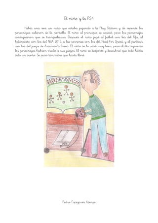 El niño y la PS4
Había una vez un niño que estaba jugando a la Play Station y de repente los
personajes salieron de la pantalla. El niño al principio se asustó, pero los personajes
consiguieron que se tranquilizara. Después el niño jugó al futbol con los del Fifa, al
baloncesto con los del NBA 2K15, a las carreras con los del Need For Speed, y al parkcur
con los del juego de Assassin´s Creed. El niño se lo pasó muy bien, pero al día siguiente
los personajes habían vuelto a sus juegos. El niño se despertó y descubrió que todo había
sido un sueño. Se puso tan triste que hasta lloró.
!
Pedro Espigares Asenjo
 