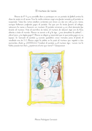 El muñeco de nieve
Álvaro de 6º A y su pandilla iban a participar en un partido de fútbol contra la
clase de sexto en el recreo. Pero la noche anterior cayó una fuerte nevada y el partido se
suspendió. Todos los niños estaban contentos por tener un día sin cole y con nieve,
aunque hubieran preferido jugar el partido. Así que por la tarde fueron al colegio,
retiraron la nieve, e hicieron un muñeco. El partido comenzó, y un chut desviado fue
directo al muñeco. Ante el asombro de todos, el muñeco ¡lo detuvo!, dejó con la boca
abierta a todo el mundo. Álvaro se acercó a él y le dijo, -¿nos devuelves la pelota?, -
¡claro! pero...¿me dejáis jugar?. Álvaro se alegró y respondió que sí, que podía jugar en su
equipo. Se reanudó el partido y cuando quedaban cinco minutos para el final, el
resultado era de 2-2. Álvaro cogió la pelota se la pasó al muñeco que regateó a dos
oponentes, chutó y……¡GOOOOLLLLL! Finalizó el partido, y el muñeco dijo,- nunca me lo
había pasado tan bien, ¿repetimos el año que viene? Y desapareció.
!
Álvaro Rodríguez Carrasco
 