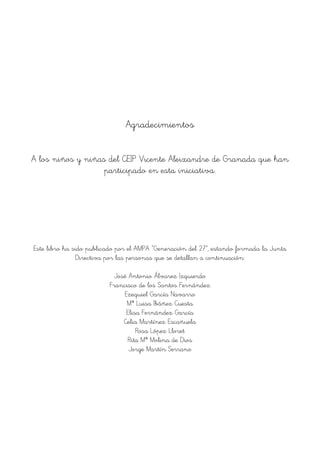 Agradecimientos
A los niños y niñas del CEIP Vicente Aleixandre de Granada que han
participado en esta iniciativa.
Este libro ha sido publicado por el AMPA “Generación del 27”, estando formada la Junta
Directiva por las personas que se detallan a continuación:
José Antonio Álvarez Izquierdo
Francisco de los Santos Fernández
Ezequiel García Navarro
Mª Luisa Ibáñez Cuesta
Elisa Fernández García
Celia Martínez Escañuela
Rosa López Lloret
Rita Mª Molina de Dios
Jorge Martín Serrano
 