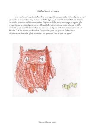 El búho tiene hambre
Una noche un búho tenía hambre. Le preguntó a una ardilla: “¿Ves algo de comer”.
La ardilla le respondió: “Hay nueces”. El búho dijo: “¡Qué asco! No me gustan las nueces”.
La ardilla entonces se las comió todas. Después el búho vio a su amiga la águila y le
preguntó que si veía algo de comer. El águila le respondió que veía ratones. El búho
contestó: “¡Qué asco! No me gustan los ratones”. El águila entonces se los comió de un
bocado. El búho seguía con hambre. Se marchó y vio un gusano. Se lo comió
rápidamente diciendo: “¡Qué rico están los gusanos! Esto sí que me gusta”.
Marcos Alonso Iruela
 