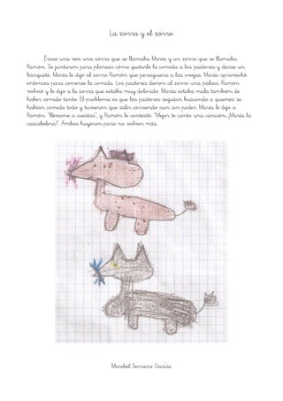 La zorra y el zorro
Érase una vez una zorra que se llamaba María y un zorro que se llamaba
Ramón. Se juntaron para planear cómo quitarle la comida a los pastores y darse un
banquete. María le dijo al zorro Ramón que persiguiera a las ovejas. María aprovechó
entonces para comerse la comida. Los pastores dieron al zorro una paliza. Ramón
volvió y le dijo a la zorra que estaba muy dolorido. María estaba mala también de
haber comido tanto. El problema es que los pastores seguían buscando a quienes se
habían comido todo y tuvieron que salir corriendo aun sin poder. María le dijo a
Ramón: “llévame a cuestas”, y Ramón le contestó: “Mejor te canto una canción, ¡María la
cascabelera!”. Ambos huyeron para no volver más.
Maribel Serrano García
 