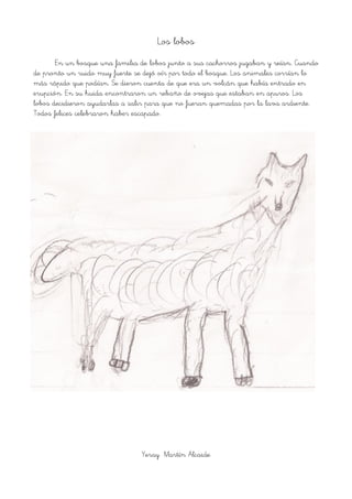 Los lobos
En un bosque una familia de lobos junto a sus cachorros jugaban y reían. Cuando
de pronto un ruido muy fuerte se dejó oír por todo el bosque. Los animales corrían lo
más rápido que podían. Se dieron cuenta de que era un volcán que había entrado en
erupción. En su huida encontraron un rebaño de ovejas que estaban en apuros. Los
lobos decidieron ayudarlas a salir para que no fueran quemadas por la lava ardiente.
Todos felices celebraron haber escapado.
Yeray Martín Alcaide
 