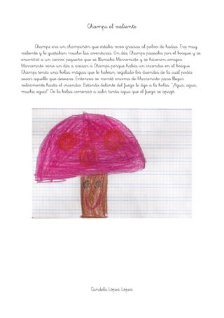 Champi el valiente
Champi era un champiñón que estaba vivo gracias al polvo de hadas. Era muy
valiente y le gustaban mucho las aventuras. Un día, Champi paseaba por el bosque y se
encontró a un ciervo pequeño que se llamaba Marroncito y se hicieron amigos.
Marroncito vino un día a avisar a Champi porque había un incendio en el bosque.
Champi tenía una bolsa mágica que le habían regalado los duendes de la cual podía
sacar aquello que deseara. Entonces se montó encima de Marroncito para llegar
velozmente hasta el incendio. Estando delante del fuego le dijo a la bolsa: “¡Agua, agua,
mucha agua!”. De la bolsa comenzó a salir tanta agua que el fuego se apagó.
Candela López López
 